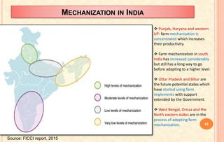 MECHANIZATION IN INDIA
 Punjab, Haryana and western
UP: farm mechanization is
concentrated which increases
their productivity.
 Farm mechanization in south
India has increased considerably
but still has a long way to go
before adapting to a higher level.
 Uttar Pradesh and Bihar are
the future potential states which
have started using farm
implements with support
extended by the Government.
 West Bengal, Orissa and the
North eastern states are in the
process of adopting farm
mechanization.
Source: FICCI report, 2015
41
 