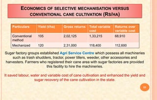 ECONOMICS OF SELECTIVE MECHANISATION VERSUS
CONVENTIONAL CANE CULTIVATION (RS/HA)
Particulars Yield (t/ha) Gross returns Total variable
cost
Returns over
variable cost
Conventional
method
105 2,02,125 1,33,215 68,910
Mechanized 120 2,31,000 118,400 112,600
Sugar factory groups established Agri Service Centre which possess all machineries
such as trash shudders, tractor, power tillers, weeder, other accessories and
harvesters. Farmers who registered their cane area with sugar factories are provided
this facility to hire the machineries.
It saved labour, water and variable cost of cane cultivation and enhanced the yield and
sugar recovery of the cane cultivation in the state.
51
 