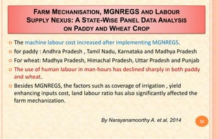 FARM MECHANISATION, MGNREGS AND LABOUR
SUPPLY NEXUS: A STATE-WISE PANEL DATA ANALYSIS
ON PADDY AND WHEAT CROP
 The machine labour cost increased after implementing MGNREGS.
 for paddy : Andhra Pradesh , Tamil Nadu, Karnataka and Madhya Pradesh
 For wheat: Madhya Pradesh, Himachal Pradesh, Uttar Pradesh and Punjab
 The use of human labour in man-hours has declined sharply in both paddy
and wheat.
 Besides MGNREGS, the factors such as coverage of irrigation , yield
enhancing inputs cost, land labour ratio has also significantly affected the
farm mechanization.
52By Narayanamoorthy A. et al, 2014
 