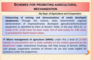 SCHEMES FOR PROMOTING AGRICULTURAL
MECHANIZATION
 Outsourcing of training and demonstrations of newly developed
equipments: Through this scheme, State Governments organize
demonstration of improved/newly developed agricultural/horticultural
equipment as identified by them at farmers' fields. In the year 2012-13, an
outlay of Rs. 12.08 crores has been made. Out of total outlay, Rs. 4.00 crores
is earmarked for North Eastern States.
 Macro management of agriculture (MMA): under this a level of 25-50%
subsidy on procurement cost is made available on the models approved by the
department under institutional financing. Self Help Group of farmers (SHGs),
user groups, cooperative societies of farmers etc are also made eligible for
assistance under the programme.
- By Dept. of Agriculture and Cooperation
54
 