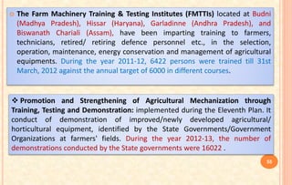  The Farm Machinery Training & Testing Institutes (FMTTIs) located at Budni
(Madhya Pradesh), Hissar (Haryana), Garladinne (Andhra Pradesh), and
Biswanath Chariali (Assam), have been imparting training to farmers,
technicians, retired/ retiring defence personnel etc., in the selection,
operation, maintenance, energy conservation and management of agricultural
equipments. During the year 2011-12, 6422 persons were trained till 31st
March, 2012 against the annual target of 6000 in different courses.
 Promotion and Strengthening of Agricultural Mechanization through
Training, Testing and Demonstration: implemented during the Eleventh Plan. It
conduct of demonstration of improved/newly developed agricultural/
horticultural equipment, identified by the State Governments/Government
Organizations at farmers' fields. During the year 2012-13, the number of
demonstrations conducted by the State governments were 16022 .
55
 