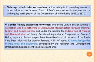  State agro – industries corporations: act as catalysts in providing access to
industrial inputs to farmers. Thus, 17 SAICs were set up in the joint sector
with equity participation of the Government of India during 1965 to 1970.
 Gender friendly equipment for women: Under the Central Sector Scheme –
Promotion and Strengthening of Agricultural Mechanization through Training,
Testing, and Demonstration, and under the scheme for Outsourcing of Training
and Demonstration of Newly Developed Agricultural Equipment at Farmers’
Fields, separate physical targets have been fixed and 10 per cent of the funds
have been allocated for women farmers. A list of about 30 identified gender
friendly tools and equipment developed by the Research and Development
Organization has been sent to all states and UTs.
56
 