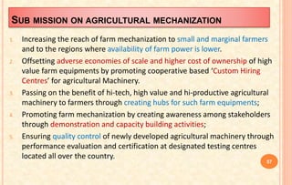 SUB MISSION ON AGRICULTURAL MECHANIZATION
1. Increasing the reach of farm mechanization to small and marginal farmers
and to the regions where availability of farm power is lower.
2. Offsetting adverse economies of scale and higher cost of ownership of high
value farm equipments by promoting cooperative based ‘Custom Hiring
Centres’ for agricultural Machinery.
3. Passing on the benefit of hi-tech, high value and hi-productive agricultural
machinery to farmers through creating hubs for such farm equipments;
4. Promoting farm mechanization by creating awareness among stakeholders
through demonstration and capacity building activities;
5. Ensuring quality control of newly developed agricultural machinery through
performance evaluation and certification at designated testing centres
located all over the country.
57
 