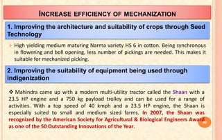 INCREASE EFFICIENCY OF MECHANIZATION
 High yielding medium maturing Narma variety HS 6 in cotton. Being synchronous
in flowering and boll opening, less number of pickings are needed. This makes it
suitable for mechanized picking.
1. Improving the architecture and suitability of crops through Seed
Technology
2. Improving the suitability of equipment being used through
indigenization
 Mahindra came up with a modern multi-utility tractor called the Shaan with a
23.5 HP engine and a 750 kg payload trolley and can be used for a range of
activities. With a top speed of 40 kmph and a 23.5 HP engine, the Shaan is
especially suited to small and medium sized farms. In 2007, the Shaan was
recognized by the American Society for Agricultural & Biological Engineers Award
as one of the 50 Outstanding Innovations of the Year.
60
 