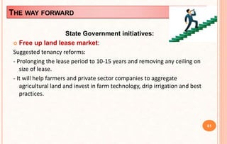 THE WAY FORWARD
State Government initiatives:
 Free up land lease market:
Suggested tenancy reforms:
- Prolonging the lease period to 10-15 years and removing any ceiling on
size of lease.
- It will help farmers and private sector companies to aggregate
agricultural land and invest in farm technology, drip irrigation and best
practices.
61
 