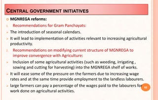 CENTRAL GOVERNMENT INITIATIVES
 MGNREGA reforms:
1. Recommendations for Gram Panchayats:
 The introduction of seasonal calendars.
 It will lead to implementation of activities relevant to increasing agricultural
productivity.
2. Recommendations on modifying current structure of MGNREGA to
improve convergence with Agriculture:
 Inclusion of some agricultural activities (such as weeding, irrigating ,
sowing and cutting for harvesting) into the MGNREGA shelf of works.
 It will ease some of the pressure on the farmers due to increasing wage
rates and at the same time provide employment to the landless labourers.
 large farmers can pay a percentage of the wages paid to the labourers for
work done on agricultural activities.
62
 