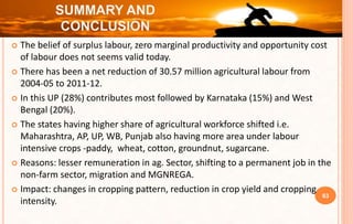  The belief of surplus labour, zero marginal productivity and opportunity cost
of labour does not seems valid today.
 There has been a net reduction of 30.57 million agricultural labour from
2004-05 to 2011-12.
 In this UP (28%) contributes most followed by Karnataka (15%) and West
Bengal (20%).
 The states having higher share of agricultural workforce shifted i.e.
Maharashtra, AP, UP, WB, Punjab also having more area under labour
intensive crops -paddy, wheat, cotton, groundnut, sugarcane.
 Reasons: lesser remuneration in ag. Sector, shifting to a permanent job in the
non-farm sector, migration and MGNREGA.
 Impact: changes in cropping pattern, reduction in crop yield and cropping
intensity.
63
SUMMARY AND
CONCLUSION
 