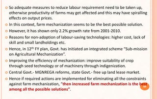  So adequate measures to reduce labour requirement need to be taken up,
otherwise productivity of farms may get affected and this may have spiralling
effects on output prices.
 In this context, farm mechanization seems to be the best possible solution.
 However, it has shown only 2.2% growth rate from 2001-2010.
 Reasons for non-adoption of labour-saving technologies: higher cost, lack of
skill and small landholdings etc.
 Hence, in 12th FY plan, Govt. has initiated an integrated scheme “Sub-mission
on Agricultural Mechanization”.
 Improving the efficiency of mechanization: improve suitability of crop
through seed technology or of machinery through indigenization.
 Central Govt.- MGNREGA reforms, state Govt.- free up land lease market.
 Hence if required actions are implemented for eliminating all the constraints
against farm mechanization, “then increased farm mechanization is the best
among all the possible solutions”.
64
 