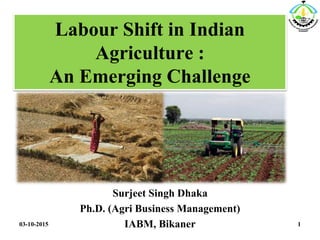 Labour Shift in Indian
Agriculture :
An Emerging Challenge
Surjeet Singh Dhaka
Ph.D. (Agri Business Management)
IABM, Bikaner03-10-2015 1
 