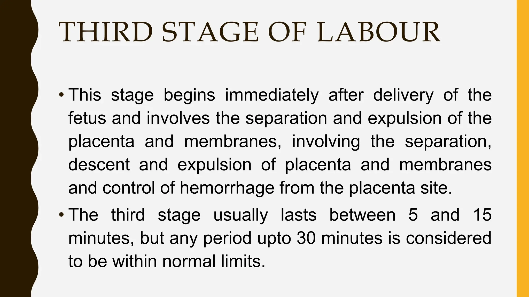 THIRD STAGE OF LABOUR
• This stage begins immediately after delivery of the
fetus and involves the separation and expulsion of the
placenta and membranes, involving the separation,
descent and expulsion of placenta and membranes
and control of hemorrhage from the placenta site.
• The third stage usually lasts between 5 and 15
minutes, but any period upto 30 minutes is considered
to be within normal limits.
 