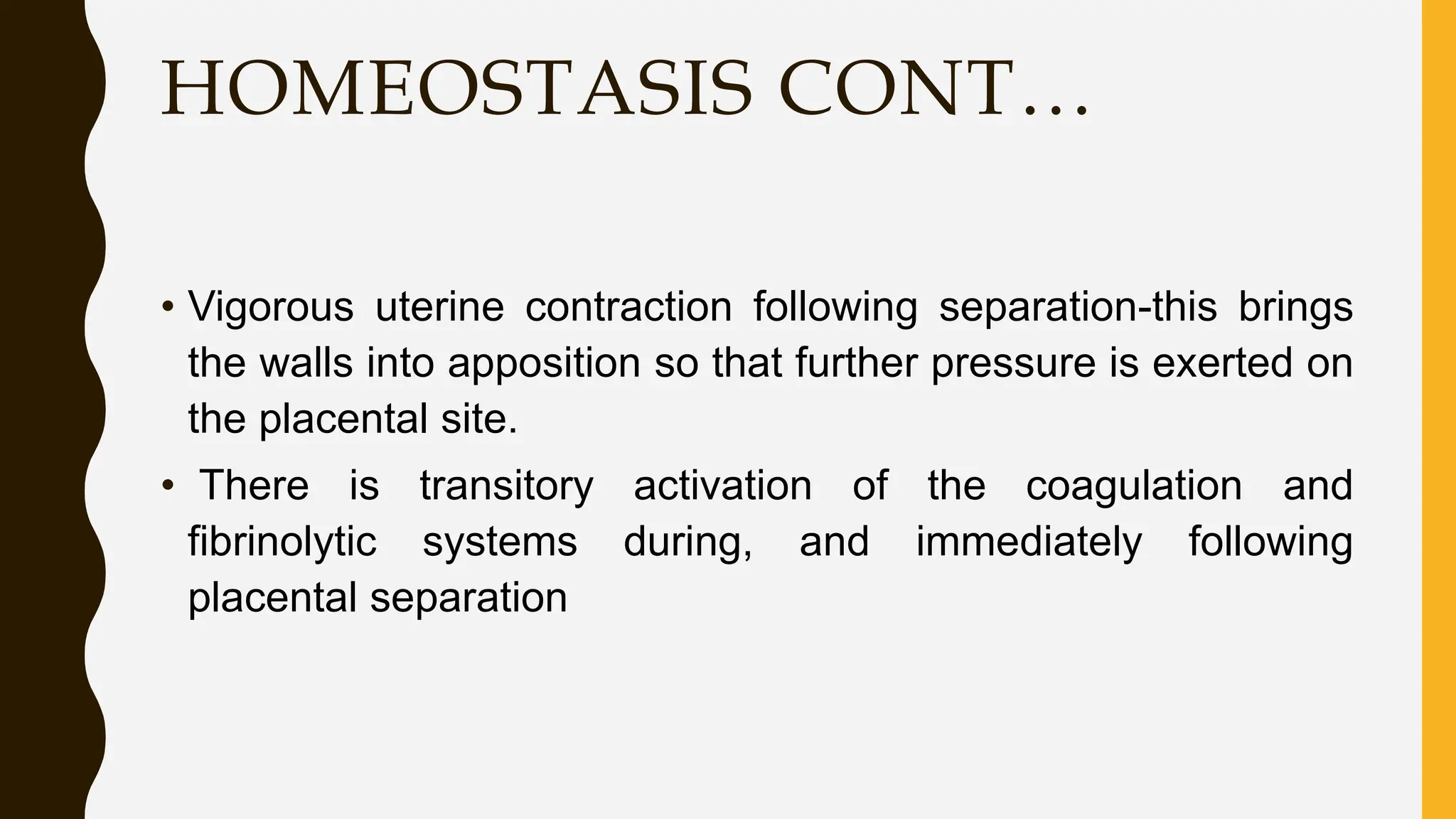 HOMEOSTASIS CONT…
• Vigorous uterine contraction following separation-this brings
the walls into apposition so that further pressure is exerted on
the placental site.
• There is transitory activation of the coagulation and
fibrinolytic systems during, and immediately following
placental separation
 