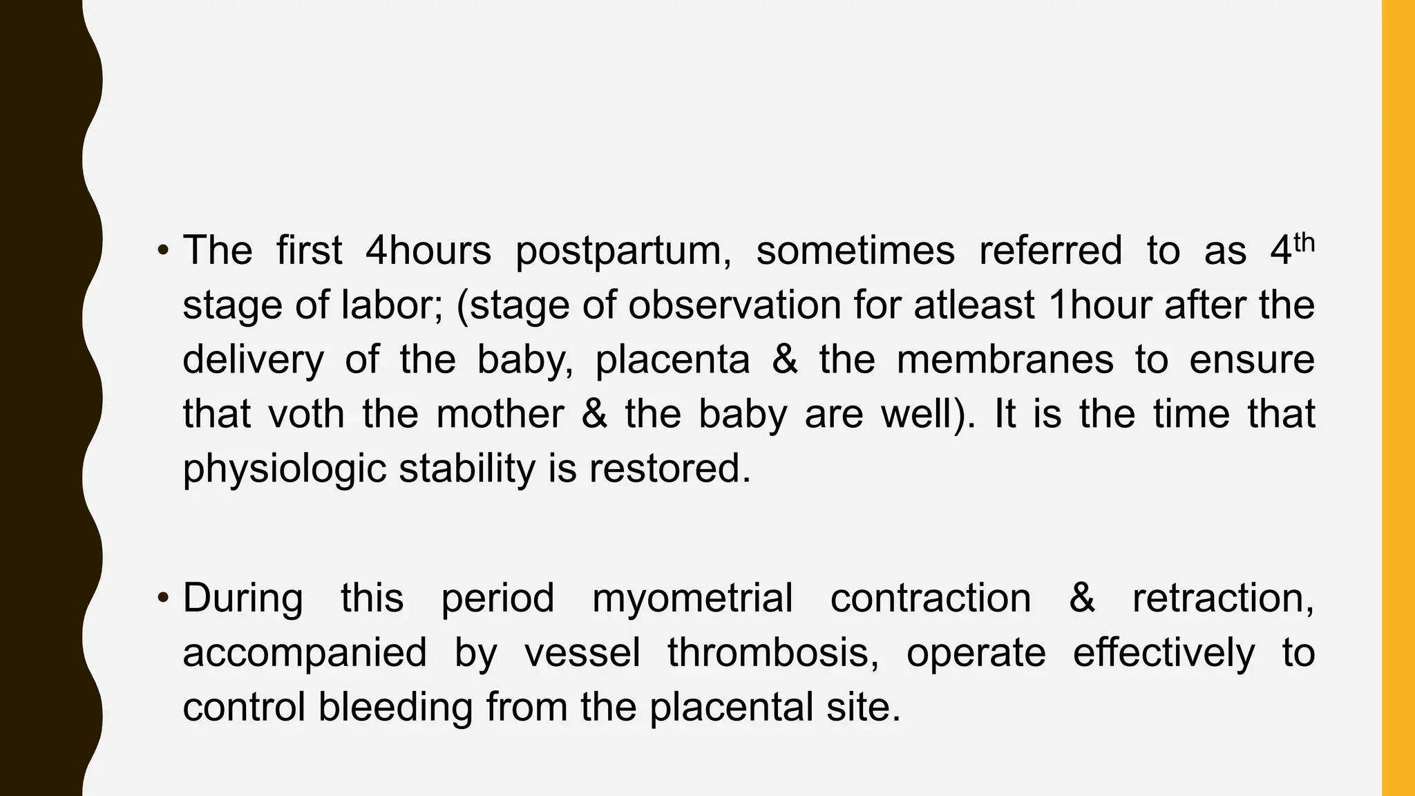 • The first 4hours postpartum, sometimes referred to as 4th
stage of labor; (stage of observation for atleast 1hour after the
delivery of the baby, placenta & the membranes to ensure
that voth the mother & the baby are well). It is the time that
physiologic stability is restored.
• During this period myometrial contraction & retraction,
accompanied by vessel thrombosis, operate effectively to
control bleeding from the placental site.
 