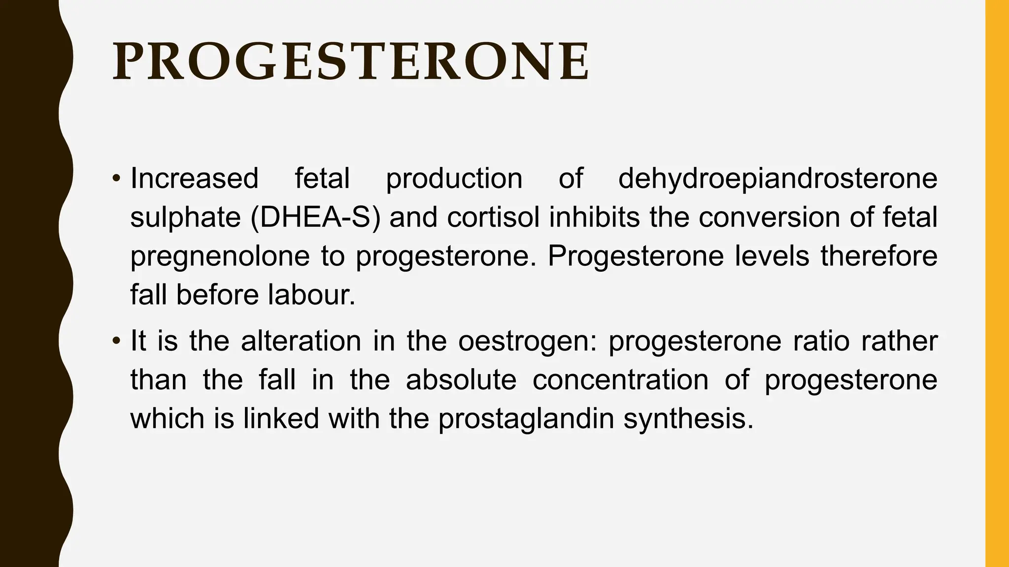 PROGESTERONE
• Increased fetal production of dehydroepiandrosterone
sulphate (DHEA-S) and cortisol inhibits the conversion of fetal
pregnenolone to progesterone. Progesterone levels therefore
fall before labour.
• It is the alteration in the oestrogen: progesterone ratio rather
than the fall in the absolute concentration of progesterone
which is linked with the prostaglandin synthesis.
 