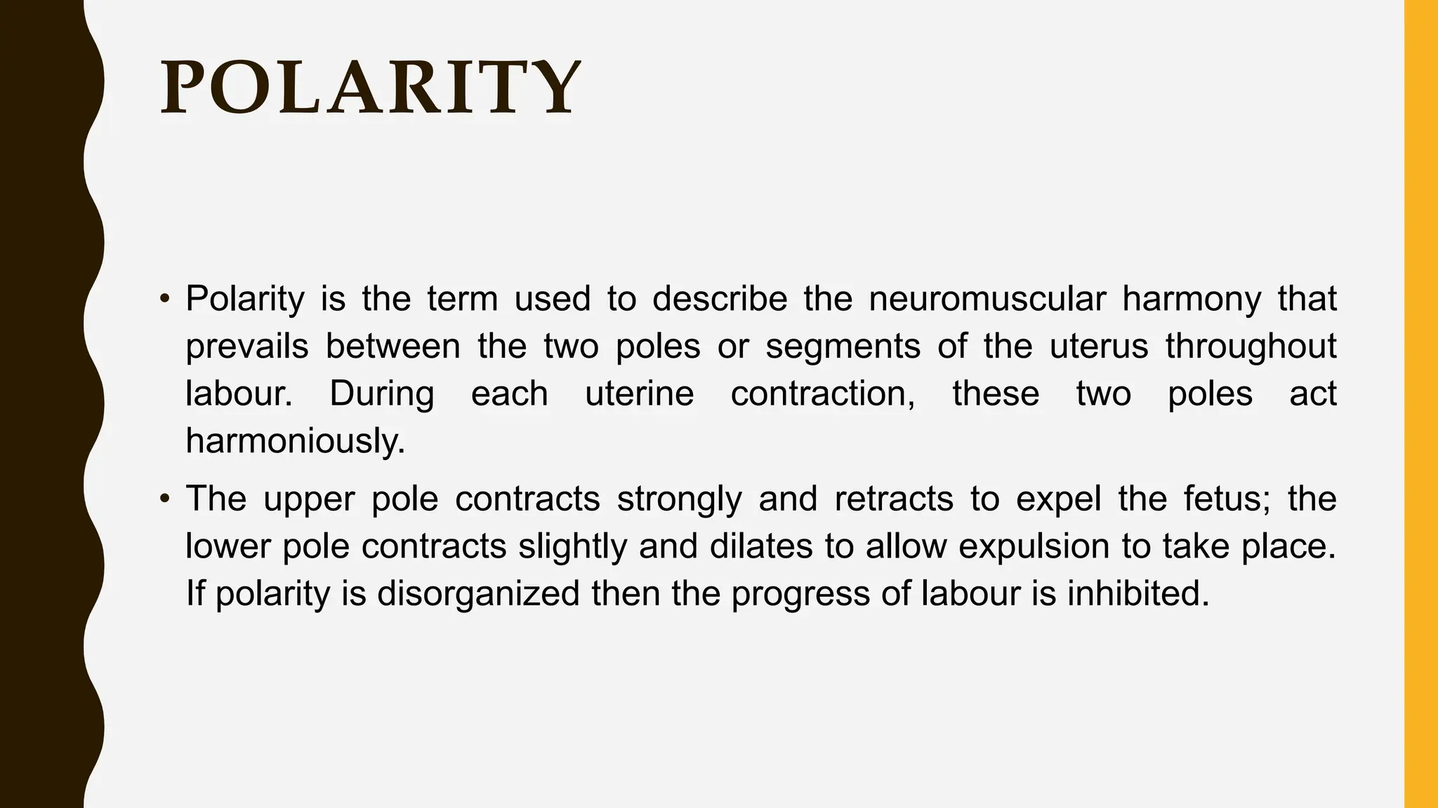 POLARITY
• Polarity is the term used to describe the neuromuscular harmony that
prevails between the two poles or segments of the uterus throughout
labour. During each uterine contraction, these two poles act
harmoniously.
• The upper pole contracts strongly and retracts to expel the fetus; the
lower pole contracts slightly and dilates to allow expulsion to take place.
If polarity is disorganized then the progress of labour is inhibited.
 
