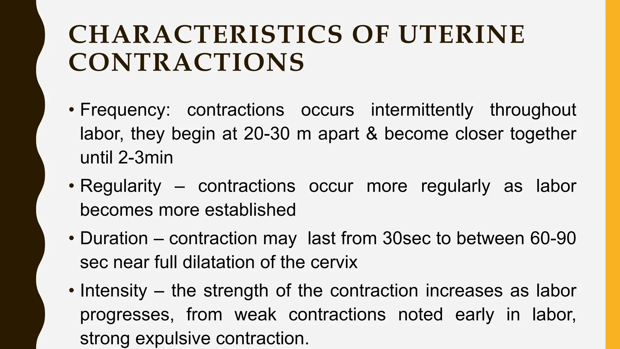 CHARACTERISTICS OF UTERINE
CONTRACTIONS
• Frequency: contractions occurs intermittently throughout
labor, they begin at 20-30 m apart & become closer together
until 2-3min
• Regularity – contractions occur more regularly as labor
becomes more established
• Duration – contraction may last from 30sec to between 60-90
sec near full dilatation of the cervix
• Intensity – the strength of the contraction increases as labor
progresses, from weak contractions noted early in labor,
strong expulsive contraction.
 
