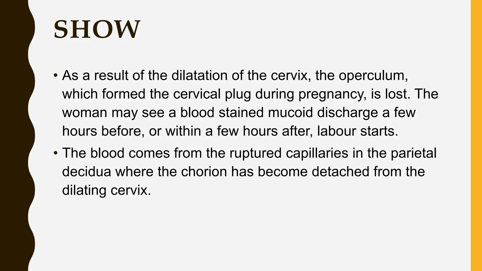 SHOW
• As a result of the dilatation of the cervix, the operculum,
which formed the cervical plug during pregnancy, is lost. The
woman may see a blood stained mucoid discharge a few
hours before, or within a few hours after, labour starts.
• The blood comes from the ruptured capillaries in the parietal
decidua where the chorion has become detached from the
dilating cervix.
 