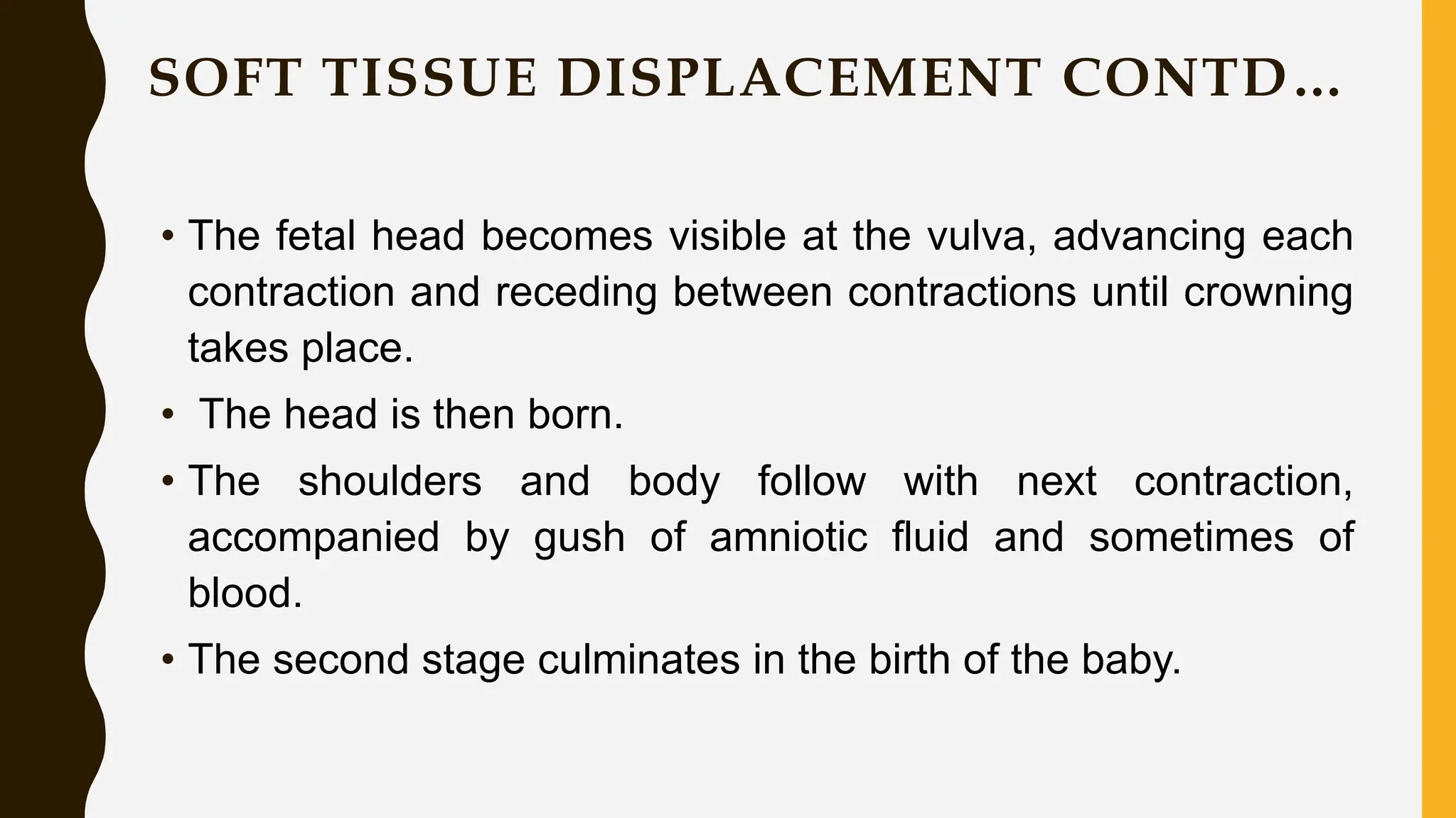 SOFT TISSUE DISPLACEMENT CONTD…
• The fetal head becomes visible at the vulva, advancing each
contraction and receding between contractions until crowning
takes place.
• The head is then born.
• The shoulders and body follow with next contraction,
accompanied by gush of amniotic fluid and sometimes of
blood.
• The second stage culminates in the birth of the baby.
 