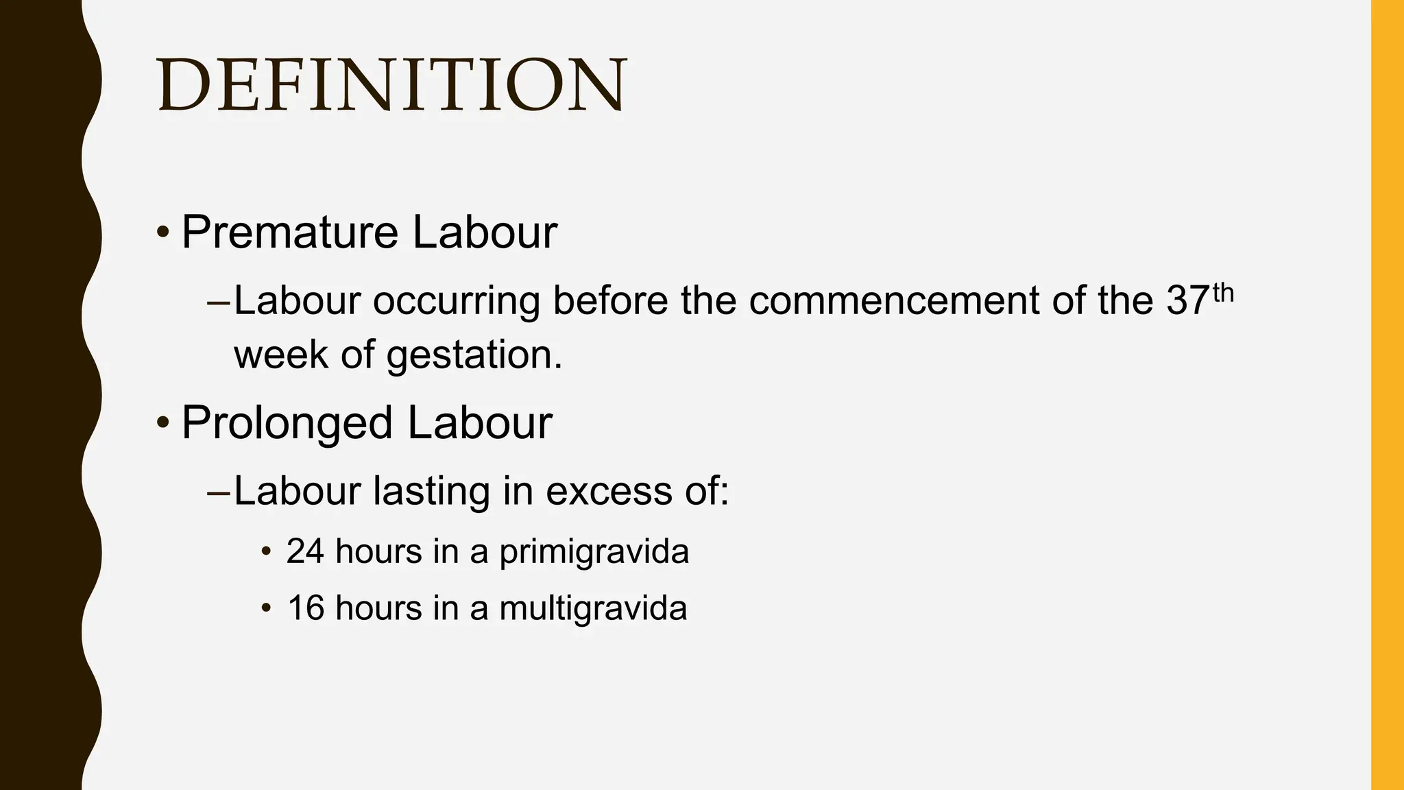 DEFINITION
• Premature Labour
–Labour occurring before the commencement of the 37th
week of gestation.
• Prolonged Labour
–Labour lasting in excess of:
• 24 hours in a primigravida
• 16 hours in a multigravida
 