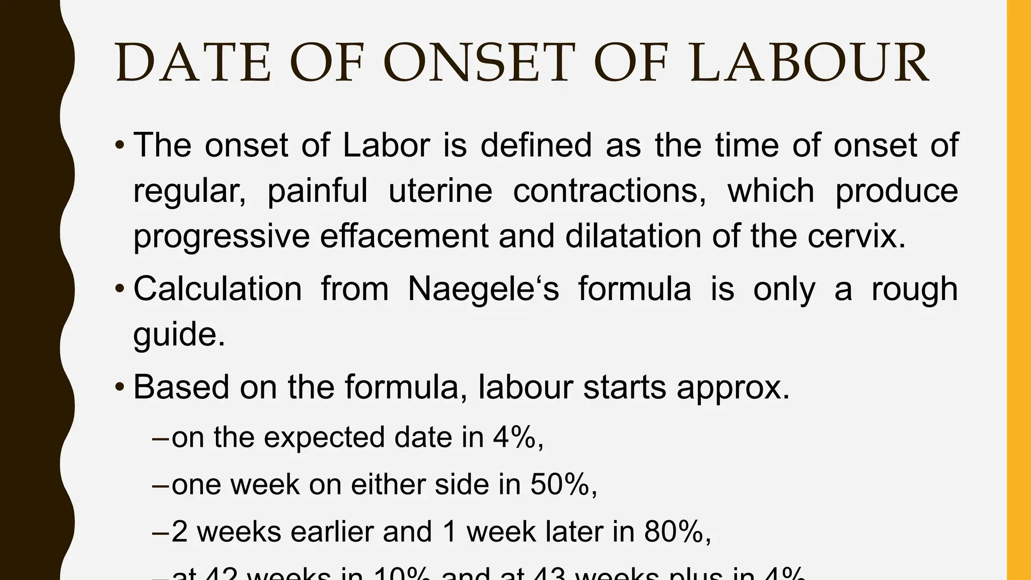 DATE OF ONSET OF LABOUR
• The onset of Labor is defined as the time of onset of
regular, painful uterine contractions, which produce
progressive effacement and dilatation of the cervix.
• Calculation from Naegele‘s formula is only a rough
guide.
• Based on the formula, labour starts approx.
–on the expected date in 4%,
–one week on either side in 50%,
–2 weeks earlier and 1 week later in 80%,
 