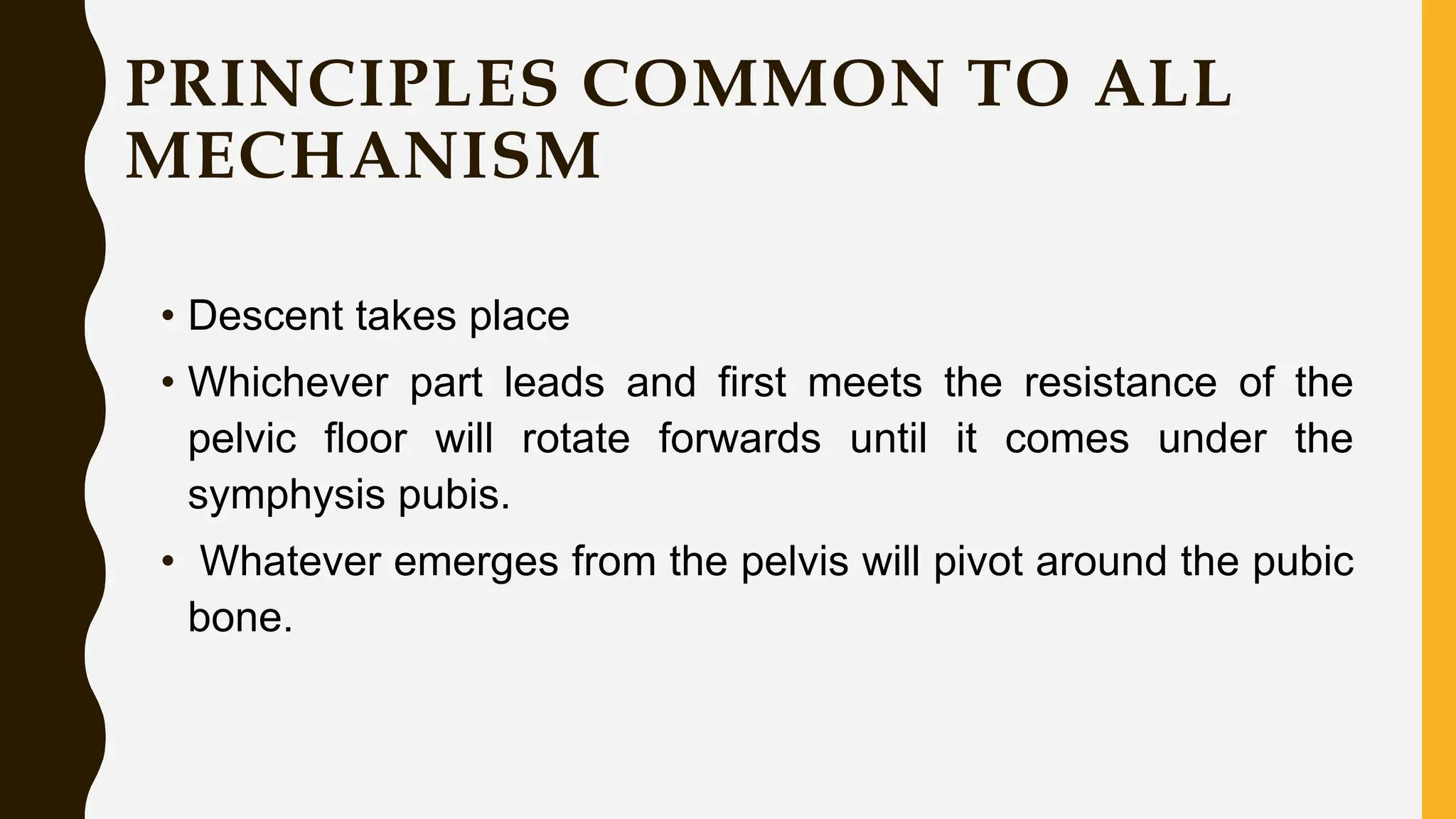 PRINCIPLES COMMON TO ALL
MECHANISM
• Descent takes place
• Whichever part leads and first meets the resistance of the
pelvic floor will rotate forwards until it comes under the
symphysis pubis.
• Whatever emerges from the pelvis will pivot around the pubic
bone.
 