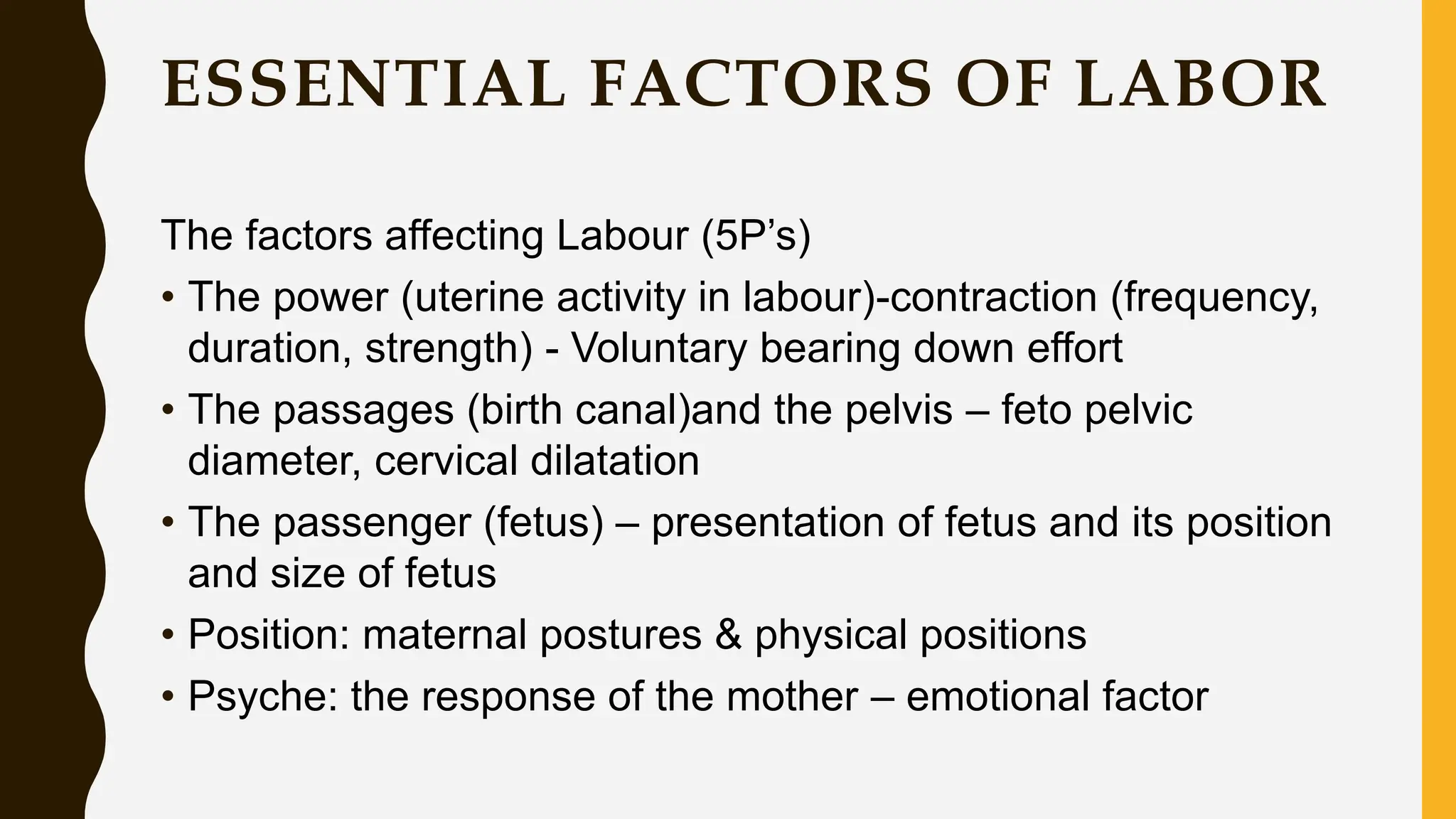 ESSENTIAL FACTORS OF LABOR
The factors affecting Labour (5P’s)
• The power (uterine activity in labour)-contraction (frequency,
duration, strength) - Voluntary bearing down effort
• The passages (birth canal)and the pelvis – feto pelvic
diameter, cervical dilatation
• The passenger (fetus) – presentation of fetus and its position
and size of fetus
• Position: maternal postures & physical positions
• Psyche: the response of the mother – emotional factor
 