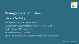 @resfoundation September 19
Paying for a fairer Britain
Labour’s Tax Policy
Anneliese Dodds, MP, Labour Party
Paul Johnson CBE, Director, Institute for Fiscal Studies
Rachel Reeves, MP, Labour Party
James Meadway, Economist
Chair: Torsten Bell, Chief Executive, Resolution Foundation
 