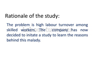 Rationale of the study:
The problem is high labour turnover among
skilled workers. The company has now
decided to initate a study to learn the reasons
behind this malady.
