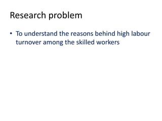 Research problem
• To understand the reasons behind high labour
turnover among the skilled workers