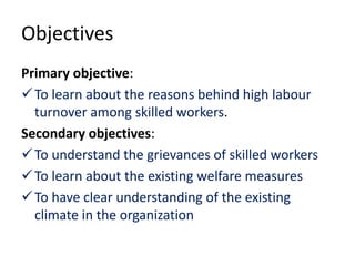 Objectives
Primary objective:
To learn about the reasons behind high labour
turnover among skilled workers.
Secondary objectives:
To understand the grievances of skilled workers
To learn about the existing welfare measures
To have clear understanding of the existing
climate in the organization