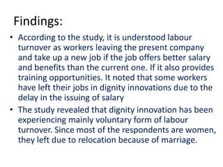 Findings:
• According to the study, it is understood labour
turnover as workers leaving the present company
and take up a new job if the job offers better salary
and benefits than the current one. If it also provides
training opportunities. It noted that some workers
have left their jobs in dignity innovations due to the
delay in the issuing of salary
• The study revealed that dignity innovation has been
experiencing mainly voluntary form of labour
turnover. Since most of the respondents are women,
they left due to relocation because of marriage.