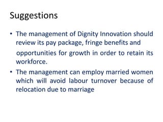 Suggestions
• The management of Dignity Innovation should
review its pay package, fringe benefits and
opportunities for growth in order to retain its
workforce.
• The management can employ married women
which will avoid labour turnover because of
relocation due to marriage