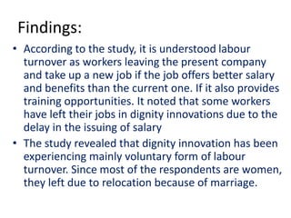 Findings:
• According to the study, it is understood labour
turnover as workers leaving the present company
and take up a new job if the job offers better salary
and benefits than the current one. If it also provides
training opportunities. It noted that some workers
have left their jobs in dignity innovations due to the
delay in the issuing of salary
• The study revealed that dignity innovation has been
experiencing mainly voluntary form of labour
turnover. Since most of the respondents are women,
they left due to relocation because of marriage.
 