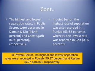 Cont..
• The highest and lowest         • In Joint Sector, the
  separation rates, in Public      highest rate of separation
  Sector, were observed in         was also recorded in
  Daman & Diu (44.44               Punjab (53.32 percent),
  percent) and Chattisgarh         whereas, the lowest rate
  (0.93 percent),                  was reported in Goa (0.66
  respectively.                    percent).


     In Private Sector, the highest and lowest separation
rates were reported in Punjab (49.37 percent) and Assam
                (5.07 percent), respectively.
 