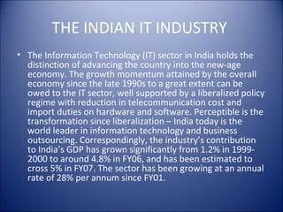 THE INDIAN IT INDUSTRY
• The Information Technology (IT) sector in India holds the
  distinction of advancing the country into the new-age
  economy. The growth momentum attained by the overall
  economy since the late 1990s to a great extent can be
  owed to the IT sector, well supported by a liberalized policy
  regime with reduction in telecommunication cost and
  import duties on hardware and software. Perceptible is the
  transformation since liberalization – India today is the
  world leader in information technology and business
  outsourcing. Correspondingly, the industry’s contribution
  to India’s GDP has grown significantly from 1.2% in 1999-
  2000 to around 4.8% in FY06, and has been estimated to
  cross 5% in FY07. The sector has been growing at an annual
  rate of 28% per annum since FY01.
 