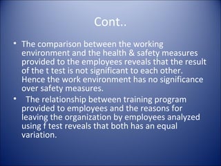 Cont..
• The comparison between the working
  environment and the health & safety measures
  provided to the employees reveals that the result
  of the t test is not significant to each other.
  Hence the work environment has no significance
  over safety measures.
• The relationship between training program
  provided to employees and the reasons for
  leaving the organization by employees analyzed
  using f test reveals that both has an equal
  variation.
 