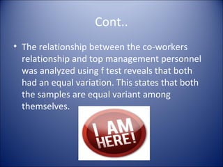Cont..
• The relationship between the co-workers
  relationship and top management personnel
  was analyzed using f test reveals that both
  had an equal variation. This states that both
  the samples are equal variant among
  themselves.
 