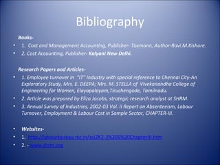 Bibliography
 Books-
• 1. Cost and Management Accounting, Publisher- Taxmann, Author-Ravi.M.Kishore.
• 2. Cost Accounting, Publisher- Kalyani New Delhi.

 Research Papers and Articles-
• 1. Employee turnover in “IT” Industry with special reference to Chennai City-An
  Exploratory Study, Mrs. E. DEEPA; Mrs. M. STELLA of Vivekanandha College of
  Engineering for Women, Elayapalayam,Tiruchengode, Tamilnadu.
• 2. Article was prepared by Eliza Jacobs, strategic research analyst at SHRM.
• 3. Annual Survey of Industries, 2002-03 Vol. II Report on Absenteeism, Labour
  Turnover, Employment & Labour Cost in Sample Sector, CHAPTER-III.

•   Websites-
•   1. http://labourbureau.nic.in/asi2K2-3%20S%20ChapterIII.htm
•   2. - www.shrm.org
 