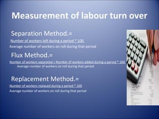 Measurement of labour turn over
 Separation Method.=
Number of workers left during a period * 100
Average number of workers on roll during that period

 Flux Method.=
Number of workers separated + Number of workers added during a period * 100
   Average number of workers on roll during that period


 Replacement Method.=
Number of workers replaced during a period * 100
Average number of workers on roll during that period
 