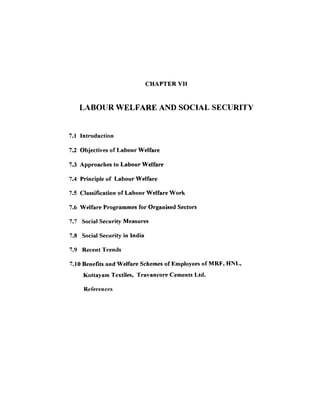 CHAPTER V11


   LABOlJR WELFARE AND SOCIAL SECURITY


7.1 Introduction

7.2 Objectives of Labour Welfare

7.3 Approaches to Labour Welfare

7.4 Principle of Labour Welfare

7.5 Classification of Labonr Welfare Work

7.6 Welfare Programmes for Organised Sectors

7.7 Social Security Measures

7.8 Social Security in India

7.9 Recent Trends

7.10 Benefits and Welfare Schemes of Employees of MRF, HNL,
     Kottayam Textiles, Travancore Cements Ltd.

     References
 