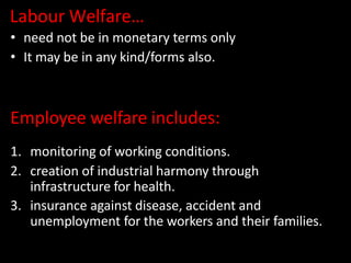 Labour Welfare…
• need not be in monetary terms only
• It may be in any kind/forms also.
Employee welfare includes:
1. monitoring of working conditions.
2. creation of industrial harmony through
infrastructure for health.
3. insurance against disease, accident and
unemployment for the workers and their families.
 