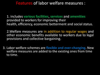 Features of labor welfare measures :
1. includes various facilities, services and amenities
provided to workers for improving their
health, efficiency, economic betterment and social status.
2.Welfare measures are in addition to regular wages and
other economic benefits available to workers due to legal
provisions and collective bargaining.
3. Labor welfare schemes are flexible and ever-changing. New
welfare measures are added to the existing ones from time
to time.
 