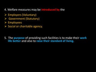 4. Welfare measures may be introduced by the
 Employers (Voluntary)
 Government (Statutory)
 Employees
 Social or charitable agency.
5. The purpose of providing such facilities is to make their work
life better and also to raise their standard of living.
 