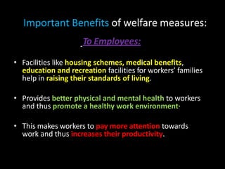 Important Benefits of welfare measures:
To Employees:
• Facilities like housing schemes, medical benefits,
education and recreation facilities for workers’ families
help in raising their standards of living.
• Provides better physical and mental health to workers
and thus promote a healthy work environment·
• This makes workers to pay more attention towards
work and thus increases their productivity.
 
