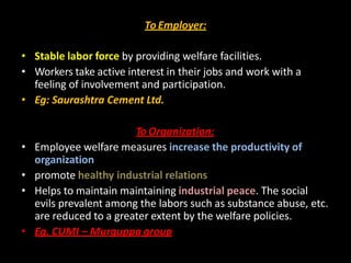 To Employer:
• Stable labor force by providing welfare facilities.
• Workers take active interest in their jobs and work with a
feeling of involvement and participation.
• Eg: Saurashtra Cement Ltd.
To Organization:
• Employee welfare measures increase the productivity of
organization
• promote healthy industrial relations
• Helps to maintain maintaining industrial peace. The social
evils prevalent among the labors such as substance abuse, etc.
are reduced to a greater extent by the welfare policies.
• Eg. CUMI – Murguppa group
 