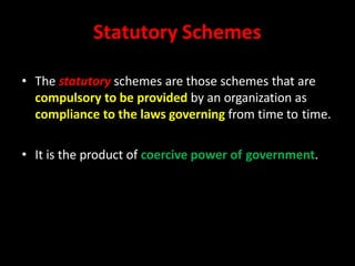 Statutory Schemes
• The statutory schemes are those schemes that are
compulsory to be provided by an organization as
compliance to the laws governing from time to time.
• It is the product of coercive power of government.
 