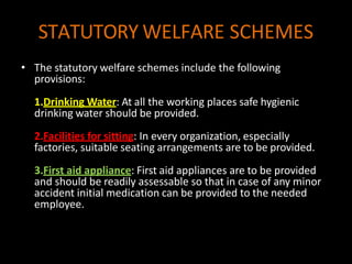 STATUTORY WELFARE SCHEMES
• The statutory welfare schemes include the following
provisions:
1.Drinking Water: At all the working places safe hygienic
drinking water should be provided.
2.Facilities for sitting: In every organization, especially
factories, suitable seating arrangements are to be provided.
3.First aid appliance: First aid appliances are to be provided
and should be readily assessable so that in case of any minor
accident initial medication can be provided to the needed
employee.
 