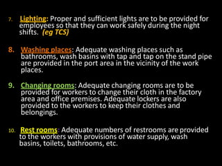 7. Lighting: Proper and sufficient lights are to be provided for
employees so that they can work safely during the night
shifts. (eg TCS)
8. Washing places: Adequate washing places such as
bathrooms, wash basins with tap and tap on the stand pipe
are provided in the port area in the vicinity of the work
places.
9. Changing rooms: Adequate changing rooms are to be
provided for workers to change their cloth in the factory
area and office premises. Adequate lockers are also
provided to the workers to keep their clothes and
belongings.
10. Rest rooms: Adequate numbers of restrooms are provided
to the workers with provisions of water supply, wash
basins, toilets, bathrooms, etc.
 