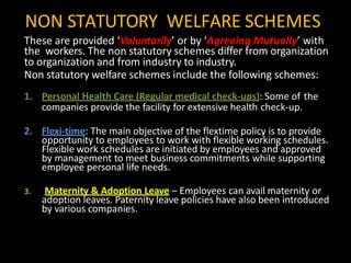 NON STATUTORY WELFARE SCHEMES
These are provided ‘Voluntarily’ or by ‘Agreeing Mutually’ with
the workers. The non statutory schemes differ from organization
to organization and from industry to industry.
Non statutory welfare schemes include the following schemes:
1. Personal Health Care (Regular medical check-ups): Some of the
companies provide the facility for extensive health check-up.
2. Flexi-time: The main objective of the flextime policy is to provide
opportunity to employees to work with flexible working schedules.
Flexible work schedules are initiated by employees and approved
by management to meet business commitments while supporting
employee personal life needs.
3. Maternity & Adoption Leave – Employees can avail maternity or
adoption leaves. Paternity leave policies have also been introduced
by various companies.
 