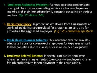 4. Employee Assistance Programs: Various assistant programs are
arranged like external counseling service so that employees or
members of their immediate family can get counseling on various
matters. (Eg. SCL-Talk to ME)
5. Harassment Policy: Toprotect an employee from harassments of
any kind, guidelines are provided for proper action and also for
protecting the aggrieved employee. (E.g.: SCL- awareness posters)
6. Medi-claim Insurance Scheme: This insurance scheme provides
adequate insurance coverage of employees for expenses related
to hospitalization due to illness, disease or injury or pregnancy.
7. Employee Referral Scheme: In several companies employee
referral scheme is implemented to encourage employees to refer
friends and relatives for employment in the organization.
 