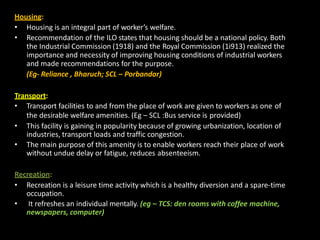 Housing:
• Housing is an integral part of worker’s welfare.
• Recommendation of the ILO states that housing should be a national policy. Both
the Industrial Commission (1918) and the Royal Commission (1i913) realized the
importance and necessity of improving housing conditions of industrial workers
and made recommendations for the purpose.
(Eg- Reliance , Bharuch; SCL – Porbandar)
Transport:
• Transport facilities to and from the place of work are given to workers as one of
the desirable welfare amenities. (Eg – SCL :Bus service is provided)
• This facility is gaining in popularity because of growing urbanization, location of
industries, transport loads and traffic congestion.
• The main purpose of this amenity is to enable workers reach their place of work
without undue delay or fatigue, reduces absenteeism.
Recreation:
• Recreation is a leisure time activity which is a healthy diversion and a spare-time
occupation.
• It refreshes an individual mentally. (eg – TCS: den rooms with coffee machine,
newspapers, computer)
 